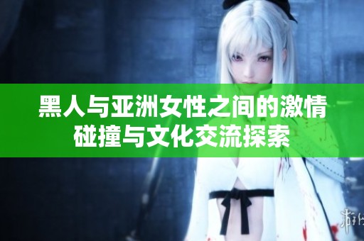 黑人与亚洲女性之间的激情碰撞与文化交流探索