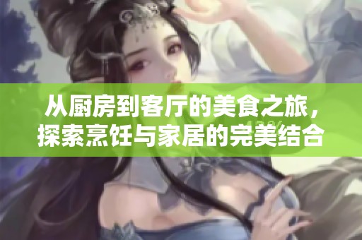 从厨房到客厅的美食之旅，探索烹饪与家居的完美结合