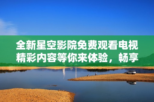 全新星空影院免费观看电视精彩内容等你来体验，畅享无限电影乐趣