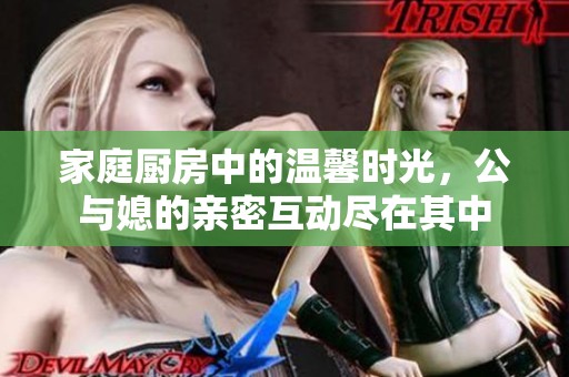 家庭厨房中的温馨时光，公与媳的亲密互动尽在其中