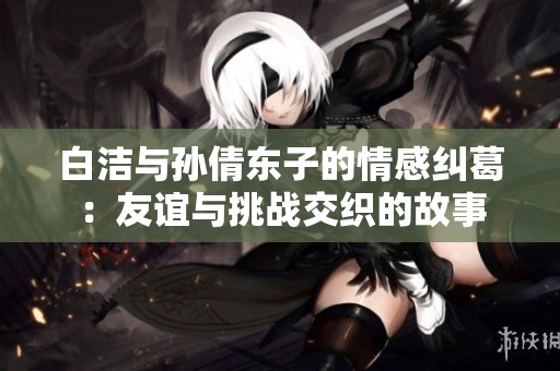 白洁与孙倩东子的情感纠葛：友谊与挑战交织的故事