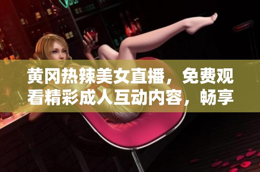 黄冈热辣美女直播，免费观看精彩成人互动内容，畅享视觉盛宴！