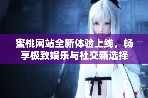 蜜桃网站全新体验上线，畅享极致娱乐与社交新选择