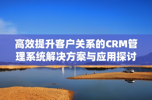 高效提升客户关系的CRM管理系统解决方案与应用探讨