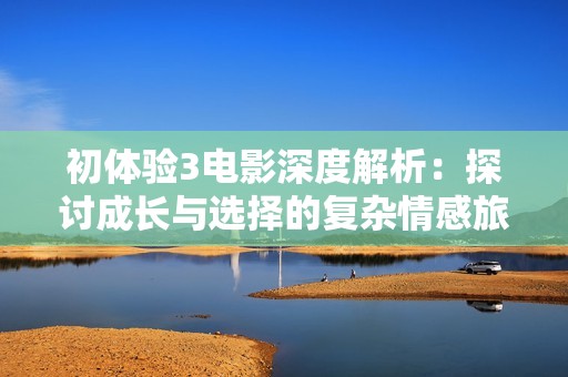 初体验3电影深度解析：探讨成长与选择的复杂情感旅程