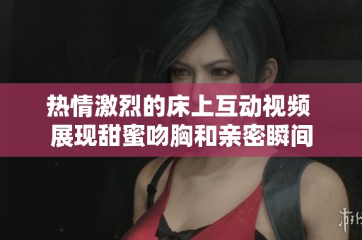 热情激烈的床上互动视频 展现甜蜜吻胸和亲密瞬间