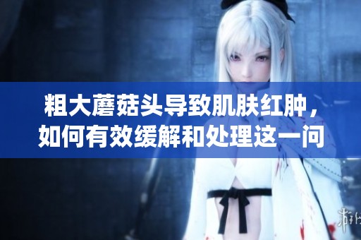 粗大蘑菇头导致肌肤红肿，如何有效缓解和处理这一问题(1)