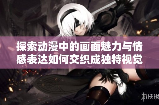 探索动漫中的画面魅力与情感表达如何交织成独特视觉体验