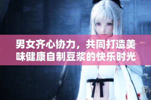 男女齐心协力，共同打造美味健康自制豆浆的快乐时光