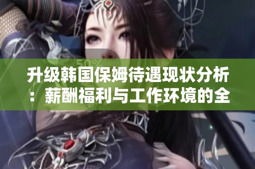 升级韩国保姆待遇现状分析：薪酬福利与工作环境的全面探讨