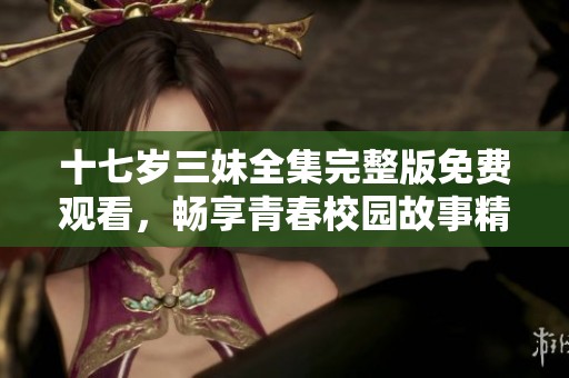 十七岁三妹全集完整版免费观看，畅享青春校园故事精彩时刻