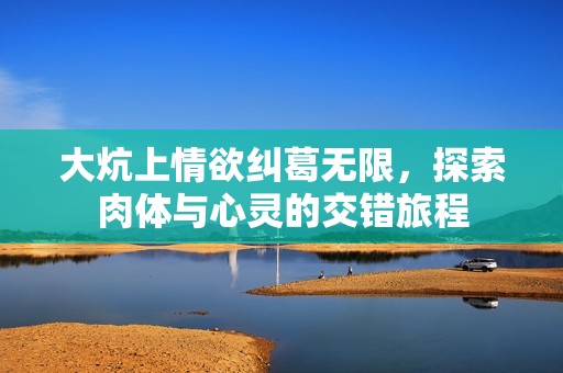 大炕上情欲纠葛无限，探索肉体与心灵的交错旅程