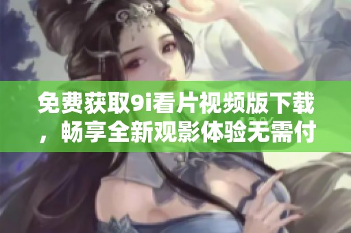 免费获取9i看片视频版下载，畅享全新观影体验无需付费