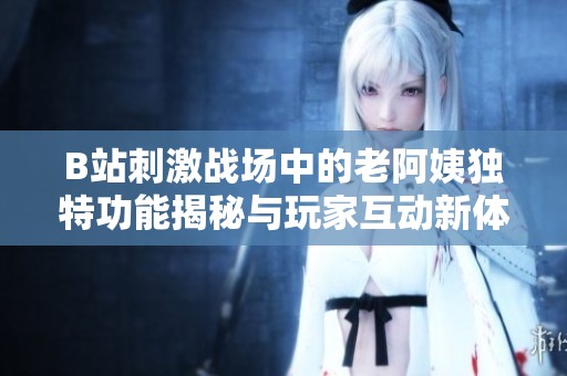 B站刺激战场中的老阿姨独特功能揭秘与玩家互动新体验