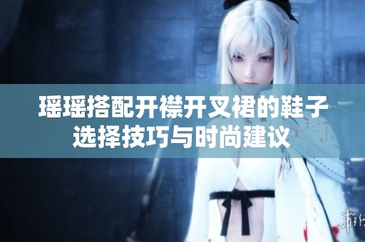 瑶瑶搭配开襟开叉裙的鞋子选择技巧与时尚建议