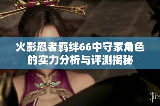 火影忍者羁绊66中守家角色的实力分析与评测揭秘