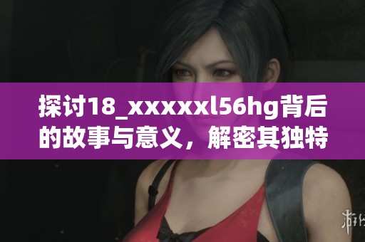 探讨18_xxxxxl56hg背后的故事与意义，解密其独特魅力和影响力