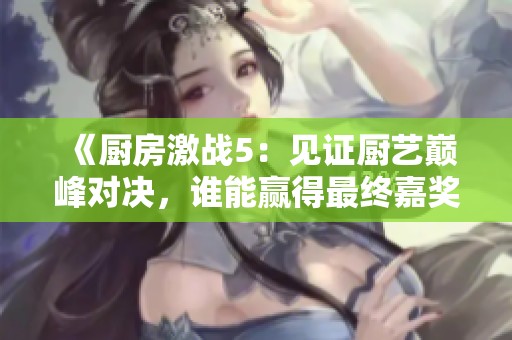 《厨房激战5：见证厨艺巅峰对决，谁能赢得最终嘉奖》