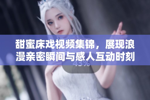 甜蜜床戏视频集锦，展现浪漫亲密瞬间与感人互动时刻