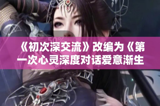 《初次深交流》改编为《第一次心灵深度对话爱意渐生的韩剧故事》