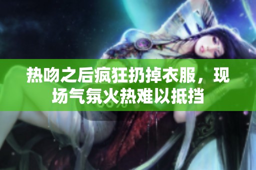 热吻之后疯狂扔掉衣服，现场气氛火热难以抵挡