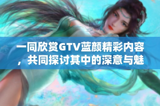 一同欣赏GTV蓝颜精彩内容，共同探讨其中的深意与魅力