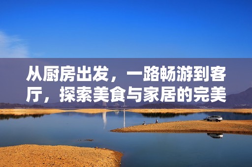 从厨房出发，一路畅游到客厅，探索美食与家居的完美结合