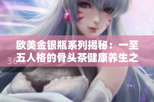 欧美金银瓶系列揭秘：一至五人格的骨头茶健康养生之道