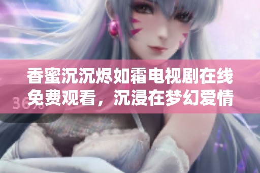 香蜜沉沉烬如霜电视剧在线免费观看，沉浸在梦幻爱情与仙侠世界之中
