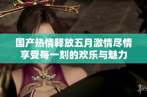 国产热情释放五月激情尽情享受每一刻的欢乐与魅力