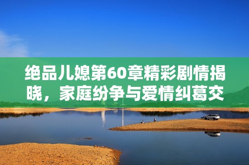 绝品儿媳第60章精彩剧情揭晓，家庭纷争与爱情纠葛交织不断