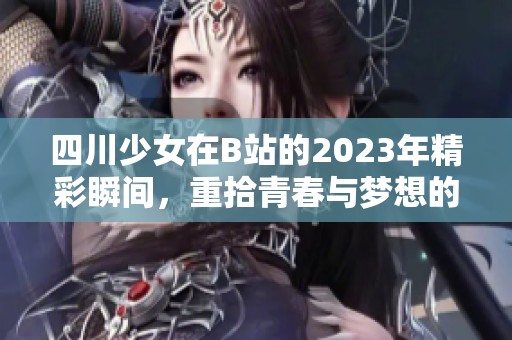 四川少女在B站的2023年精彩瞬间，重拾青春与梦想的旅程