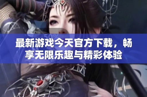 最新游戏今天官方下载，畅享无限乐趣与精彩体验