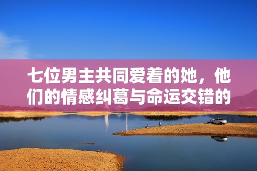 七位男主共同爱着的她，他们的情感纠葛与命运交错的故事