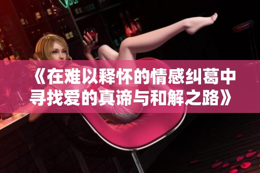 《在难以释怀的情感纠葛中寻找爱的真谛与和解之路》