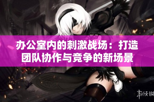 办公室内的刺激战场：打造团队协作与竞争的新场景