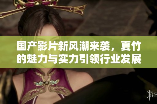 国产影片新风潮来袭，夏竹的魅力与实力引领行业发展新方向
