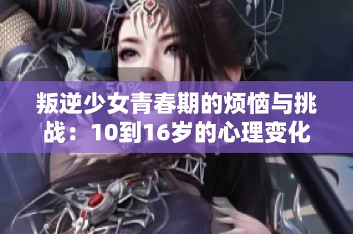 叛逆少女青春期的烦恼与挑战：10到16岁的心理变化探索