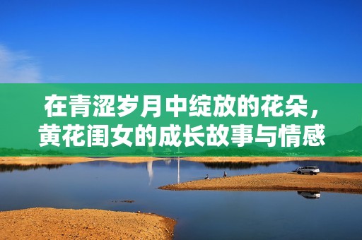 在青涩岁月中绽放的花朵，黄花闺女的成长故事与情感抉择