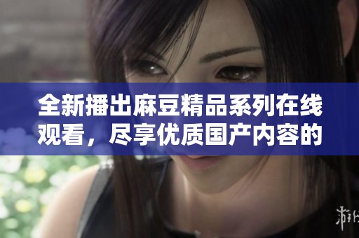 全新播出麻豆精品系列在线观看，尽享优质国产内容的魅力与诱惑