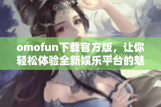 omofun下载官方版，让你轻松体验全新娱乐平台的魅力与乐趣