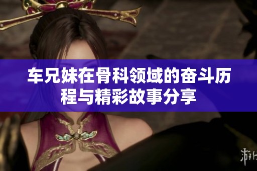 车兄妹在骨科领域的奋斗历程与精彩故事分享