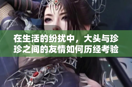 在生活的纷扰中，大头与珍珍之间的友情如何历经考验和成长