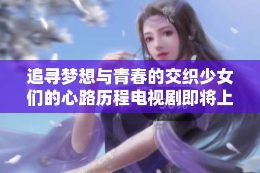 追寻梦想与青春的交织少女们的心路历程电视剧即将上线