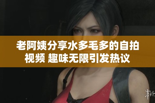 老阿姨分享水多毛多的自拍视频 趣味无限引发热议