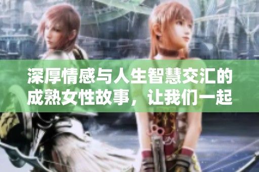 深厚情感与人生智慧交汇的成熟女性故事，让我们一起探索她们的精彩人生与内心世界