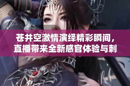 苍井空激情演绎精彩瞬间，直播带来全新感官体验与刺激感受