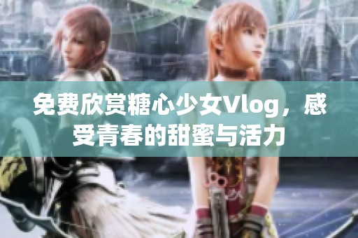 免费欣赏糖心少女Vlog，感受青春的甜蜜与活力