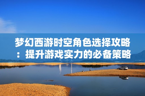梦幻西游时空角色选择攻略：提升游戏实力的必备策略与建议