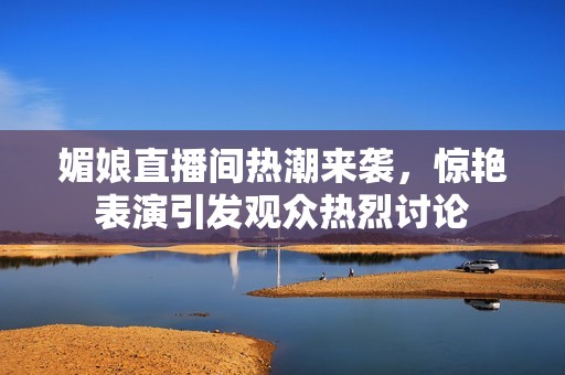 媚娘直播间热潮来袭，惊艳表演引发观众热烈讨论